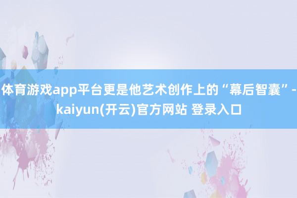 体育游戏app平台更是他艺术创作上的“幕后智囊”-kaiyun(开云)官方网站 登录入口