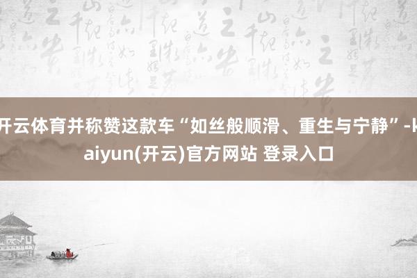 开云体育并称赞这款车“如丝般顺滑、重生与宁静”-kaiyun(开云)官方网站 登录入口