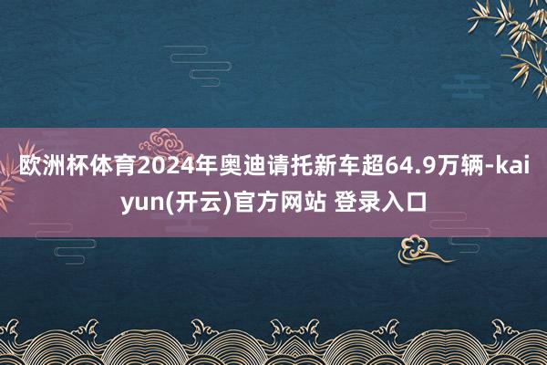 欧洲杯体育2024年奥迪请托新车超64.9万辆-kaiyun(开云)官方网站 登录入口