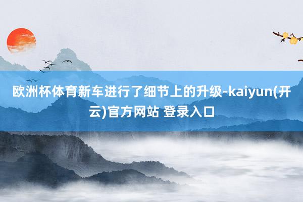 欧洲杯体育新车进行了细节上的升级-kaiyun(开云)官方网站 登录入口