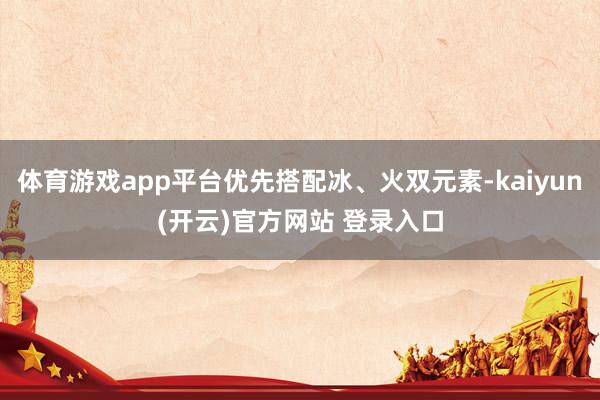 体育游戏app平台优先搭配冰、火双元素-kaiyun(开云)官方网站 登录入口
