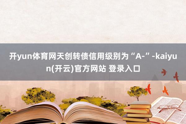 开yun体育网天创转债信用级别为“A-”-kaiyun(开云)官方网站 登录入口