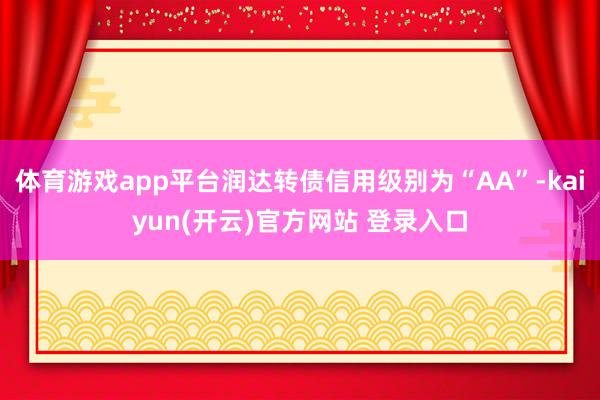 体育游戏app平台润达转债信用级别为“AA”-kaiyun(开云)官方网站 登录入口