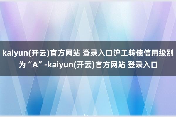 kaiyun(开云)官方网站 登录入口沪工转债信用级别为“A”-kaiyun(开云)官方网站 登录入口