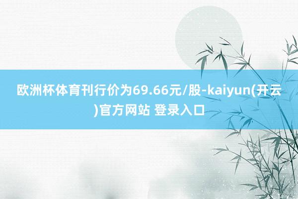 欧洲杯体育刊行价为69.66元/股-kaiyun(开云)官方网站 登录入口