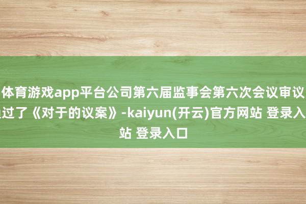 体育游戏app平台公司第六届监事会第六次会议审议通过了《对于的议案》-kaiyun(开云)官方网站 登录入口