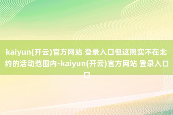 kaiyun(开云)官方网站 登录入口但这照实不在北约的活动范围内-kaiyun(开云)官方网站 登录入口