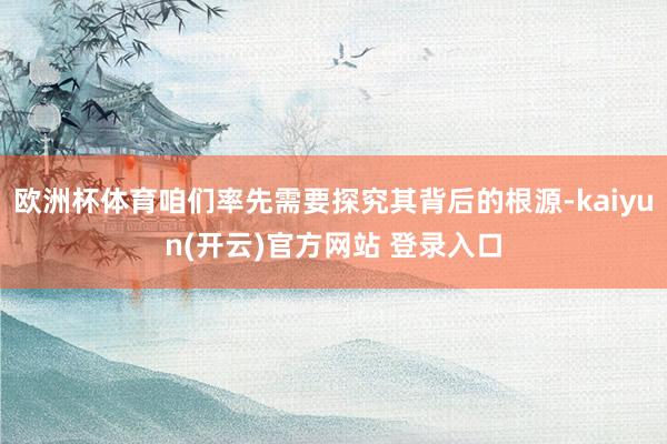 欧洲杯体育咱们率先需要探究其背后的根源-kaiyun(开云)官方网站 登录入口