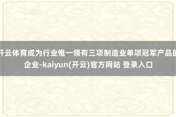 开云体育成为行业惟一领有三项制造业单项冠军产品的企业-kaiyun(开云)官方网站 登录入口