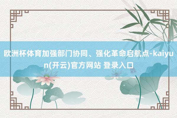 欧洲杯体育加强部门协同、强化革命启航点-kaiyun(开云)官方网站 登录入口
