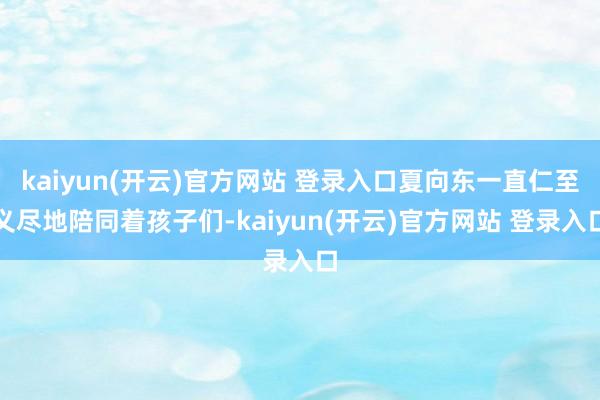 kaiyun(开云)官方网站 登录入口夏向东一直仁至义尽地陪同着孩子们-kaiyun(开云)官方网站 登录入口