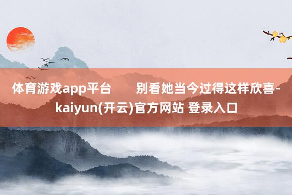 体育游戏app平台 别看她当今过得这样欣喜-kaiyun(开云)官方网站 登录入口