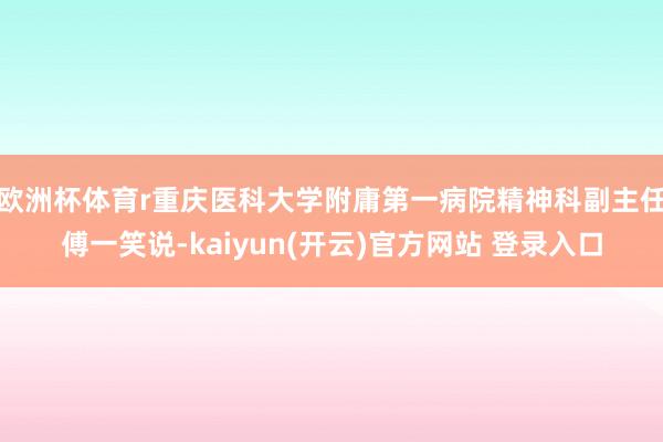 欧洲杯体育r重庆医科大学附庸第一病院精神科副主任傅一笑说-kaiyun(开云)官方网站 登录入口