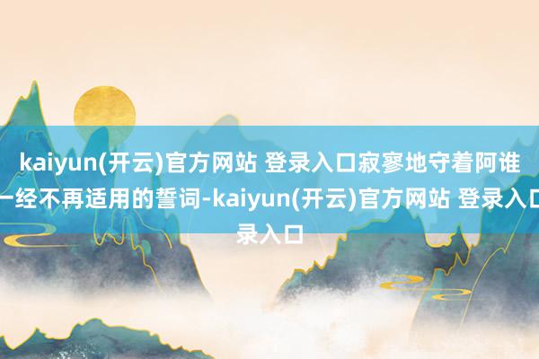 kaiyun(开云)官方网站 登录入口寂寥地守着阿谁一经不再适用的誓词-kaiyun(开云)官方网站 登录入口