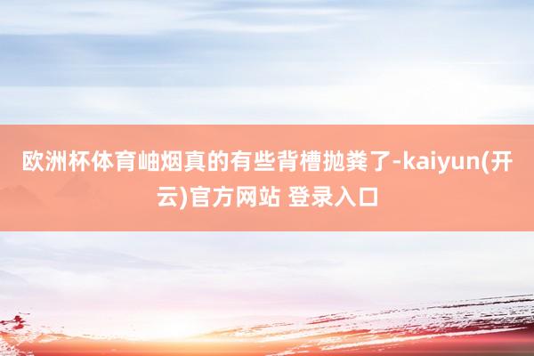 欧洲杯体育岫烟真的有些背槽抛粪了-kaiyun(开云)官方网站 登录入口