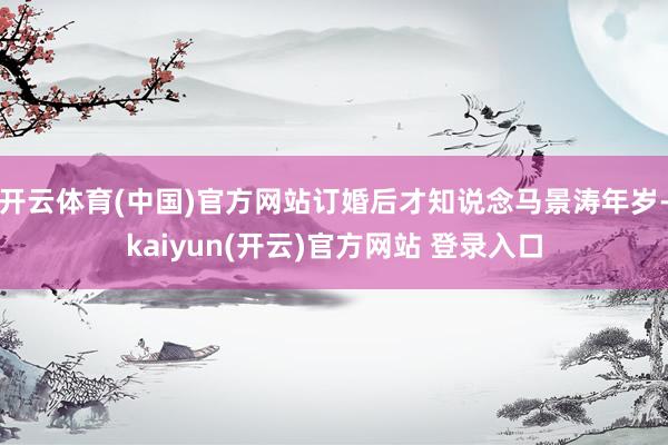 开云体育(中国)官方网站订婚后才知说念马景涛年岁-kaiyun(开云)官方网站 登录入口