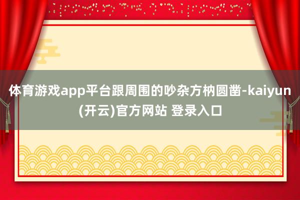体育游戏app平台跟周围的吵杂方枘圆凿-kaiyun(开云)官方网站 登录入口