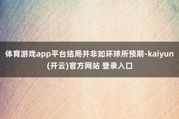 体育游戏app平台结局并非如环球所预期-kaiyun(开云)官方网站 登录入口