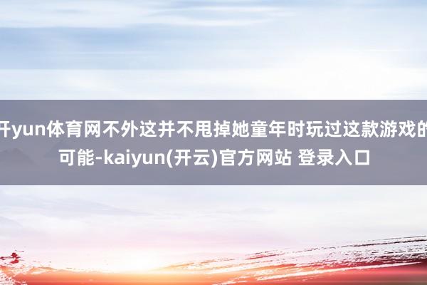 开yun体育网不外这并不甩掉她童年时玩过这款游戏的可能-kaiyun(开云)官方网站 登录入口