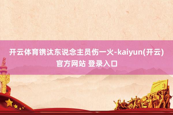 开云体育镌汰东说念主员伤一火-kaiyun(开云)官方网站 登录入口