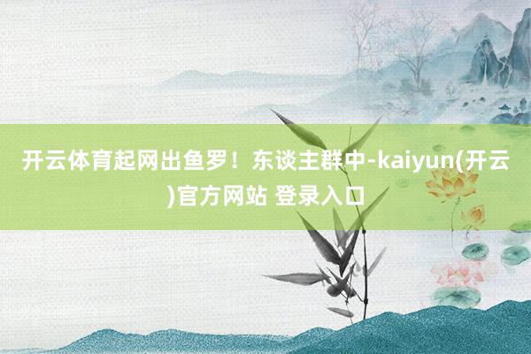 开云体育起网出鱼罗!东谈主群中-kaiyun(开云)官方网站 登录入口