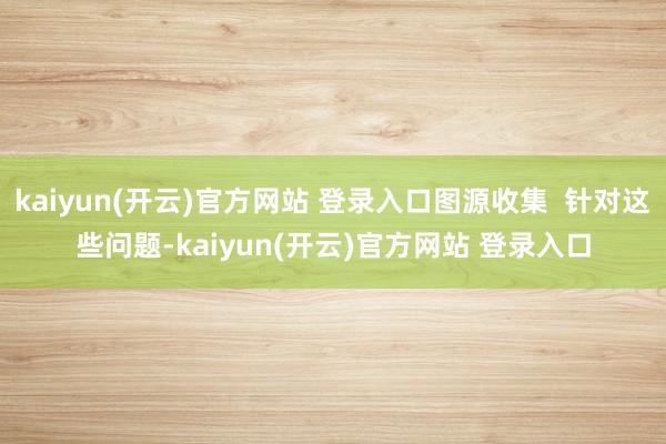 kaiyun(开云)官方网站 登录入口图源收集  针对这些问题-kaiyun(开云)官方网站 登录入口