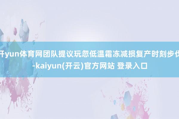 开yun体育网团队提议玩忽低温霜冻减损复产时刻步伐-kaiyun(开云)官方网站 登录入口