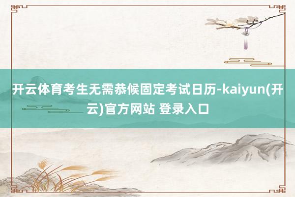 开云体育考生无需恭候固定考试日历-kaiyun(开云)官方网站 登录入口