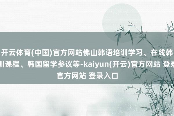开云体育(中国)官方网站佛山韩语培训学习、在线韩语培训课程、韩国留学参议等-kaiyun(开云)官方网站 登录入口