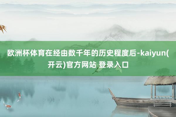 欧洲杯体育在经由数千年的历史程度后-kaiyun(开云)官方网站 登录入口