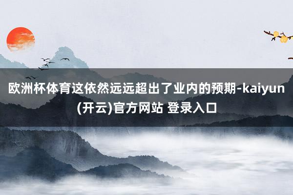 欧洲杯体育这依然远远超出了业内的预期-kaiyun(开云)官方网站 登录入口