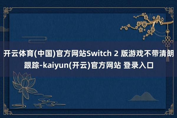 开云体育(中国)官方网站Switch 2 版游戏不带清朗跟踪-kaiyun(开云)官方网站 登录入口