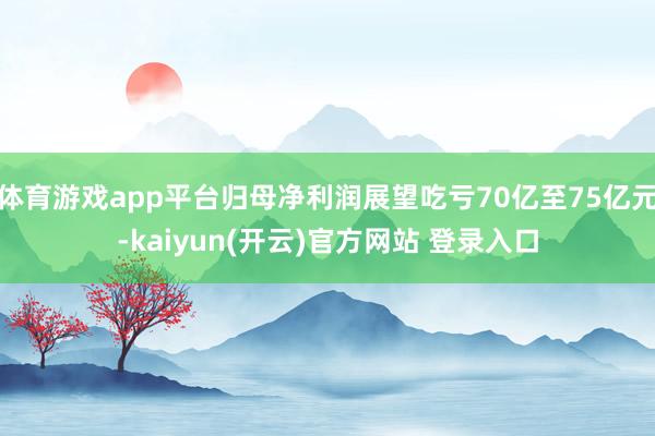 体育游戏app平台归母净利润展望吃亏70亿至75亿元-kaiyun(开云)官方网站 登录入口