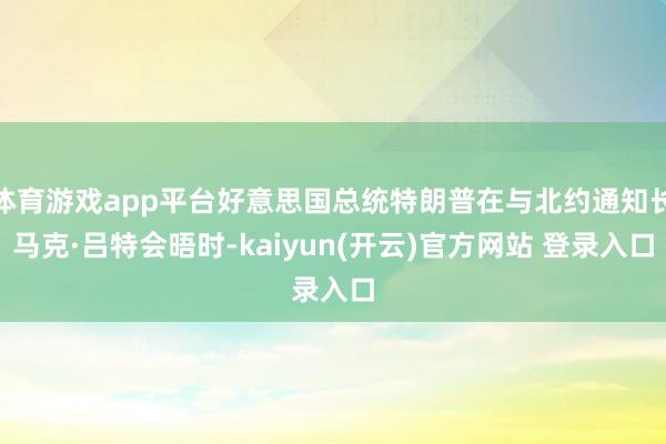 体育游戏app平台好意思国总统特朗普在与北约通知长马克·吕特会晤时-kaiyun(开云)官方网站 登录入口