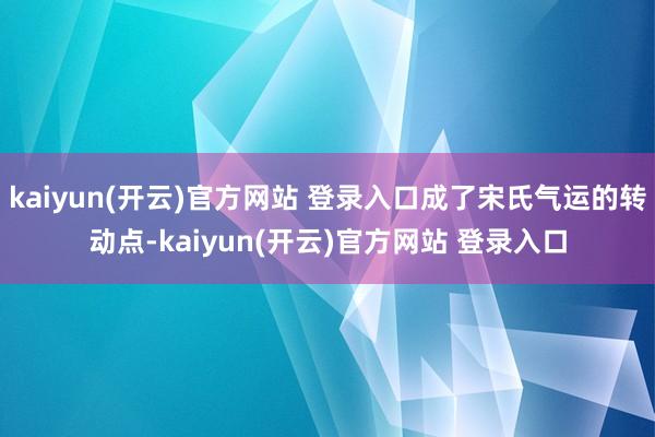 kaiyun(开云)官方网站 登录入口成了宋氏气运的转动点-kaiyun(开云)官方网站 登录入口