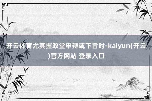 开云体育尤其握政堂申辩或下旨时-kaiyun(开云)官方网站 登录入口