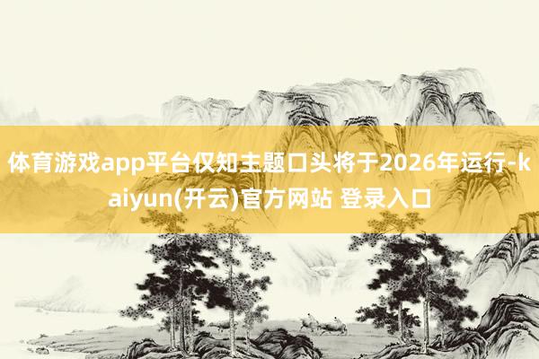 体育游戏app平台仅知主题口头将于2026年运行-kaiyun(开云)官方网站 登录入口