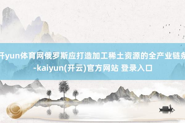 开yun体育网俄罗斯应打造加工稀土资源的全产业链条-kaiyun(开云)官方网站 登录入口