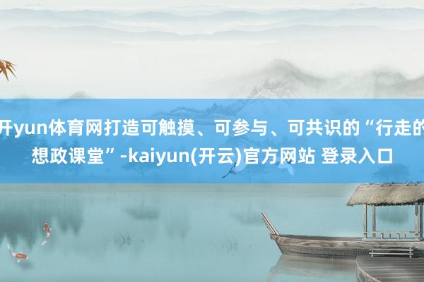 开yun体育网打造可触摸、可参与、可共识的“行走的想政课堂”-kaiyun(开云)官方网站 登录入口