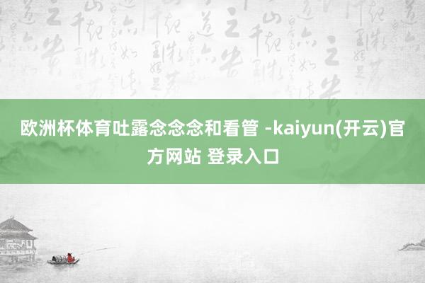 欧洲杯体育吐露念念念和看管 -kaiyun(开云)官方网站 登录入口