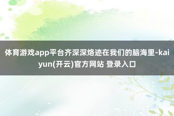 体育游戏app平台齐深深烙迹在我们的脑海里-kaiyun(开云)官方网站 登录入口