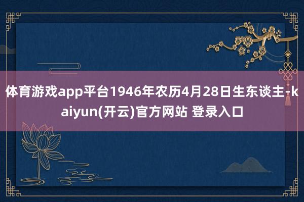 体育游戏app平台1946年农历4月28日生东谈主-kaiyun(开云)官方网站 登录入口