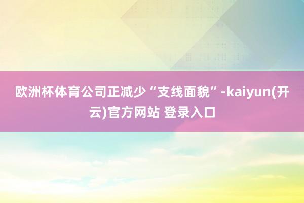 欧洲杯体育公司正减少“支线面貌”-kaiyun(开云)官方网站 登录入口