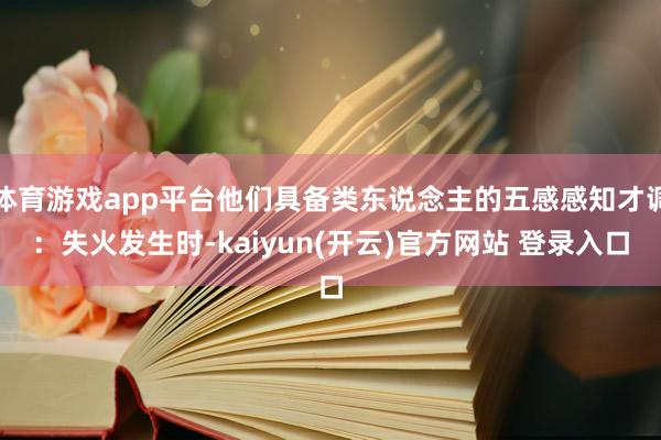 体育游戏app平台他们具备类东说念主的五感感知才调：失火发生时-kaiyun(开云)官方网站 登录入口