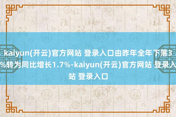 kaiyun(开云)官方网站 登录入口由昨年全年下落3.8%转为同比增长1.7%-kaiyun(开云)官方网站 登录入口
