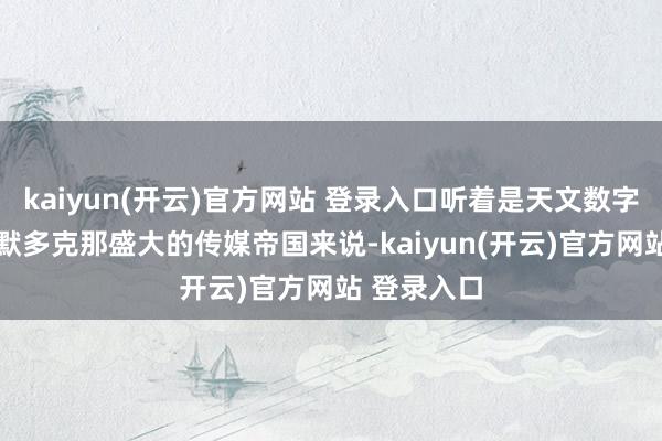 kaiyun(开云)官方网站 登录入口听着是天文数字吧？ 但对默多克那盛大的传媒帝国来说-kaiyun(开云)官方网站 登录入口