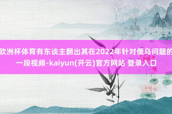 欧洲杯体育有东谈主翻出其在2022年针对俄乌问题的一段视频-kaiyun(开云)官方网站 登录入口