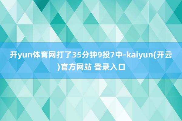 开yun体育网打了35分钟9投7中-kaiyun(开云)官方网站 登录入口