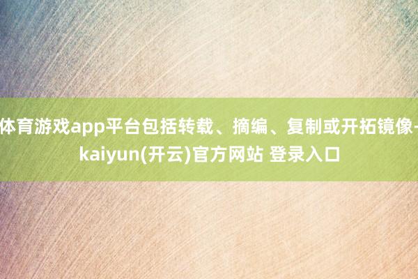 体育游戏app平台包括转载、摘编、复制或开拓镜像-kaiyun(开云)官方网站 登录入口