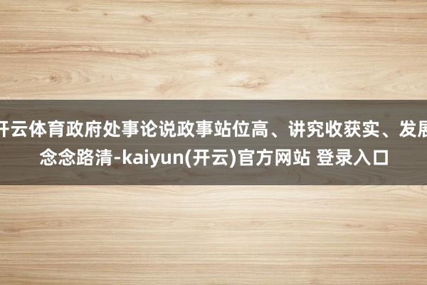 开云体育政府处事论说政事站位高、讲究收获实、发展念念路清-kaiyun(开云)官方网站 登录入口